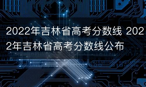 2022年吉林省高考分数线 2022年吉林省高考分数线公布