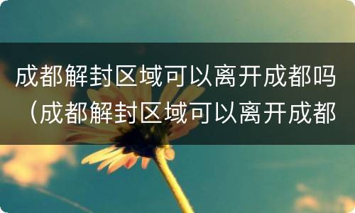 成都解封区域可以离开成都吗（成都解封区域可以离开成都吗现在）