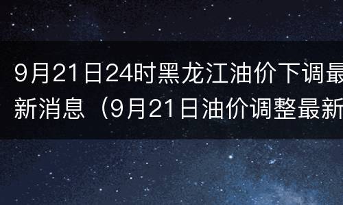 9月21日24时黑龙江油价下调最新消息（9月21日油价调整最新消息）