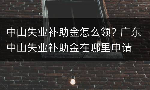 中山失业补助金怎么领? 广东中山失业补助金在哪里申请