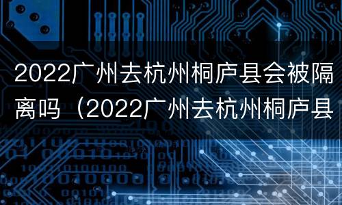 2022广州去杭州桐庐县会被隔离吗（2022广州去杭州桐庐县会被隔离吗知乎）