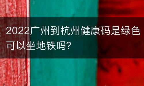 2022广州到杭州健康码是绿色可以坐地铁吗？