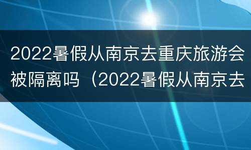 2022暑假从南京去重庆旅游会被隔离吗（2022暑假从南京去重庆旅游会被隔离吗知乎）