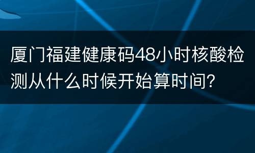 厦门福建健康码48小时核酸检测从什么时候开始算时间？
