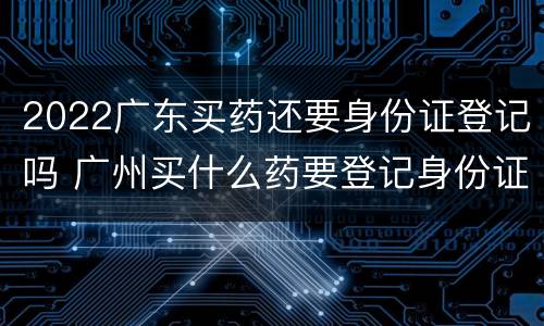 2022广东买药还要身份证登记吗 广州买什么药要登记身份证