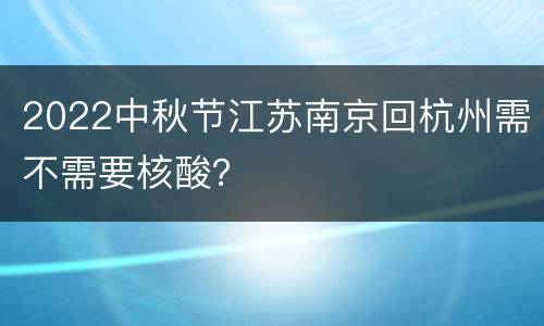 2022中秋节江苏南京回杭州需不需要核酸？