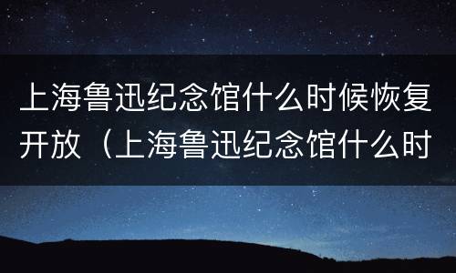 上海鲁迅纪念馆什么时候恢复开放(上海鲁迅纪念馆什么时候恢复开放的)