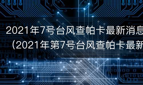 2021年7号台风查帕卡最新消息（2021年第7号台风查帕卡最新消息）