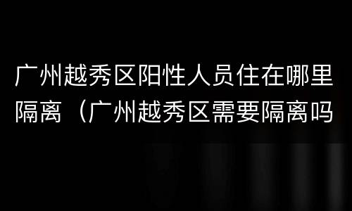 广州越秀区阳性人员住在哪里隔离（广州越秀区需要隔离吗）