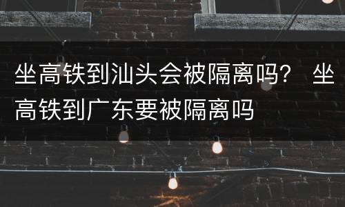 坐高铁到汕头会被隔离吗？ 坐高铁到广东要被隔离吗