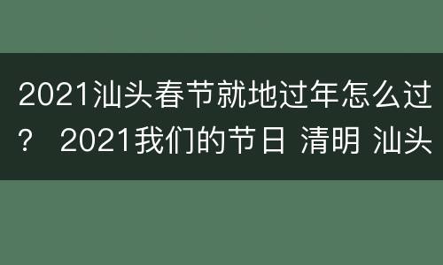 2021汕头春节就地过年怎么过？ 2021我们的节日 清明 汕头