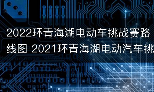 2022环青海湖电动车挑战赛路线图 2021环青海湖电动汽车挑战赛结果