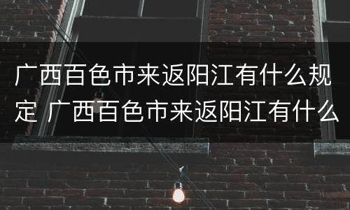 广西百色市来返阳江有什么规定 广西百色市来返阳江有什么规定吗