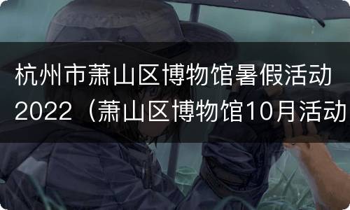杭州市萧山区博物馆暑假活动2022（萧山区博物馆10月活动）