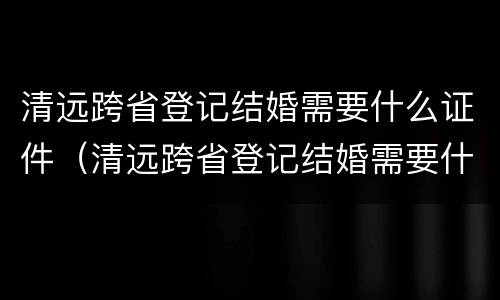 清远跨省登记结婚需要什么证件（清远跨省登记结婚需要什么证件材料）
