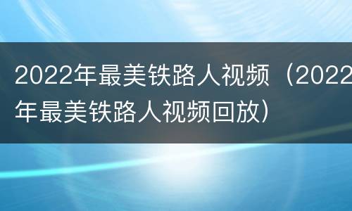 2022年最美铁路人视频（2022年最美铁路人视频回放）