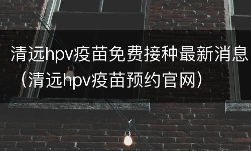 清远hpv疫苗免费接种最新消息（清远hpv疫苗预约官网）
