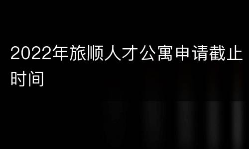 2022年旅顺人才公寓申请截止时间