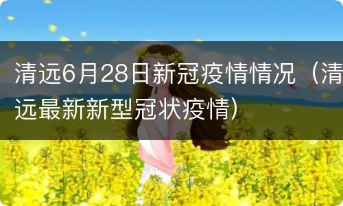 清远6月28日新冠疫情情况（清远最新新型冠状疫情）