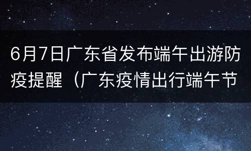 6月7日广东省发布端午出游防疫提醒（广东疫情出行端午节）
