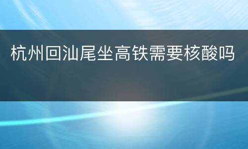 杭州回汕尾坐高铁需要核酸吗