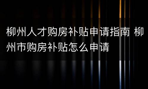柳州人才购房补贴申请指南 柳州市购房补贴怎么申请