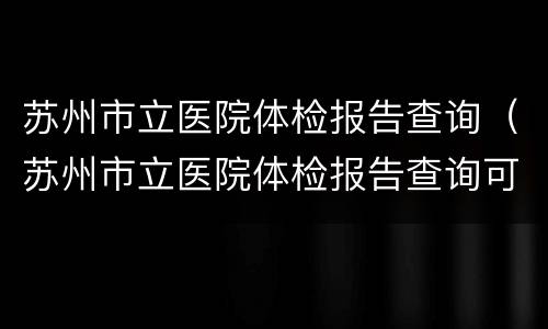 苏州市立医院体检报告查询（苏州市立医院体检报告查询可以到本部查吗）