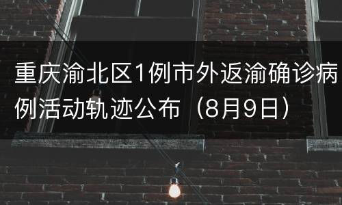 重庆渝北区1例市外返渝确诊病例活动轨迹公布（8月9日）