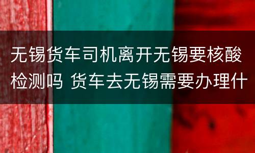 无锡货车司机离开无锡要核酸检测吗 货车去无锡需要办理什么通行证?