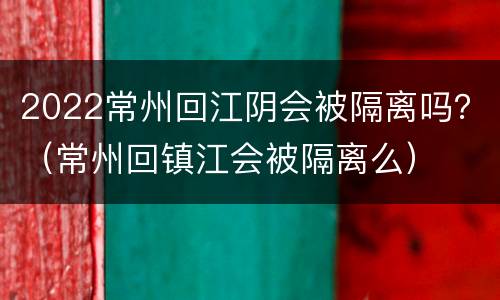 2022常州回江阴会被隔离吗？（常州回镇江会被隔离么）
