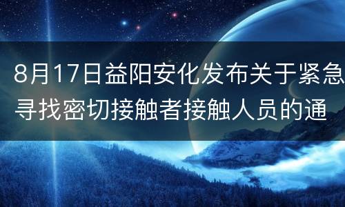 8月17日益阳安化发布关于紧急寻找密切接触者接触人员的通告