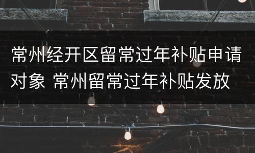 常州经开区留常过年补贴申请对象 常州留常过年补贴发放