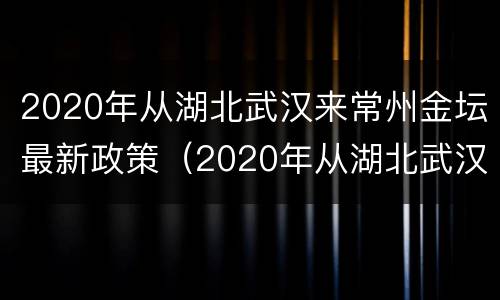2020年从湖北武汉来常州金坛最新政策（2020年从湖北武汉来常州金坛最新政策如何）