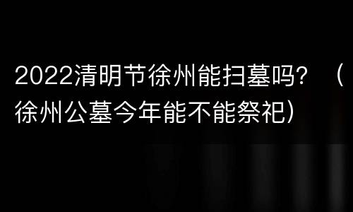 2022清明节徐州能扫墓吗？（徐州公墓今年能不能祭祀）