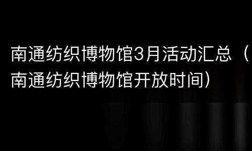 南通纺织博物馆3月活动汇总（南通纺织博物馆开放时间）
