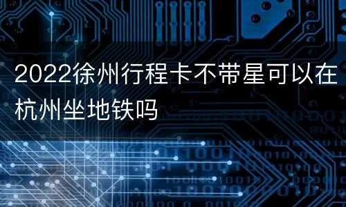 2022徐州行程卡不带星可以在杭州坐地铁吗