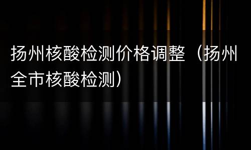 扬州核酸检测价格调整（扬州全市核酸检测）