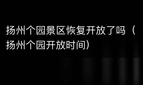 扬州个园景区恢复开放了吗（扬州个园开放时间）