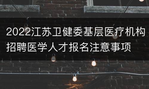 2022江苏卫健委基层医疗机构招聘医学人才报名注意事项