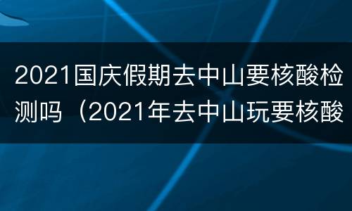 2021国庆假期去中山要核酸检测吗（2021年去中山玩要核酸检测吗）