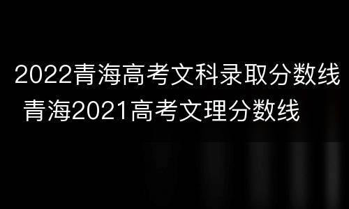 2022青海高考文科录取分数线 青海2021高考文理分数线