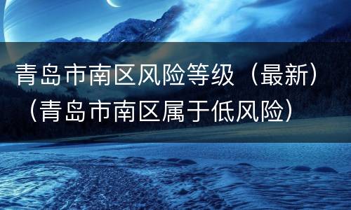 青岛市南区风险等级（最新）（青岛市南区属于低风险）