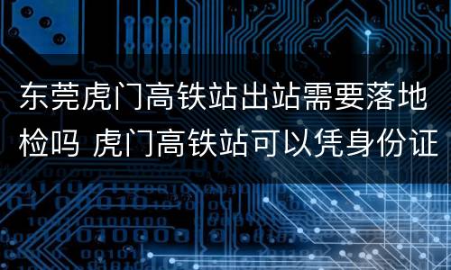 东莞虎门高铁站出站需要落地检吗 虎门高铁站可以凭身份证进站吗