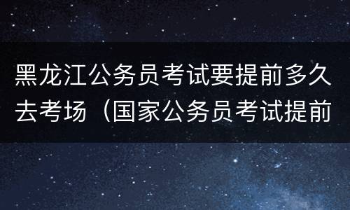 黑龙江公务员考试要提前多久去考场（国家公务员考试提前多久进考场）