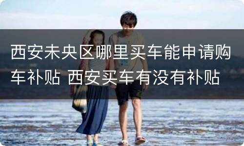 西安未央区哪里买车能申请购车补贴 西安买车有没有补贴