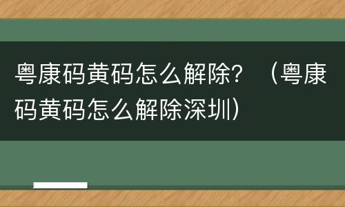 粤康码黄码怎么解除？（粤康码黄码怎么解除深圳）