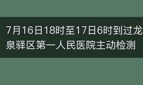 7月16日18时至17日6时到过龙泉驿区第一人民医院主动检测