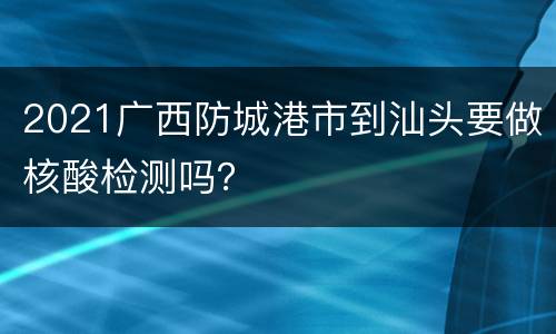 2021广西防城港市到汕头要做核酸检测吗？