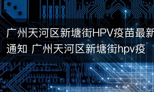 广州天河区新塘街HPV疫苗最新通知 广州天河区新塘街hpv疫苗最新通知消息