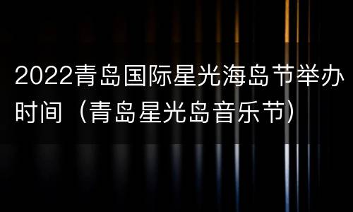 2022青岛国际星光海岛节举办时间（青岛星光岛音乐节）